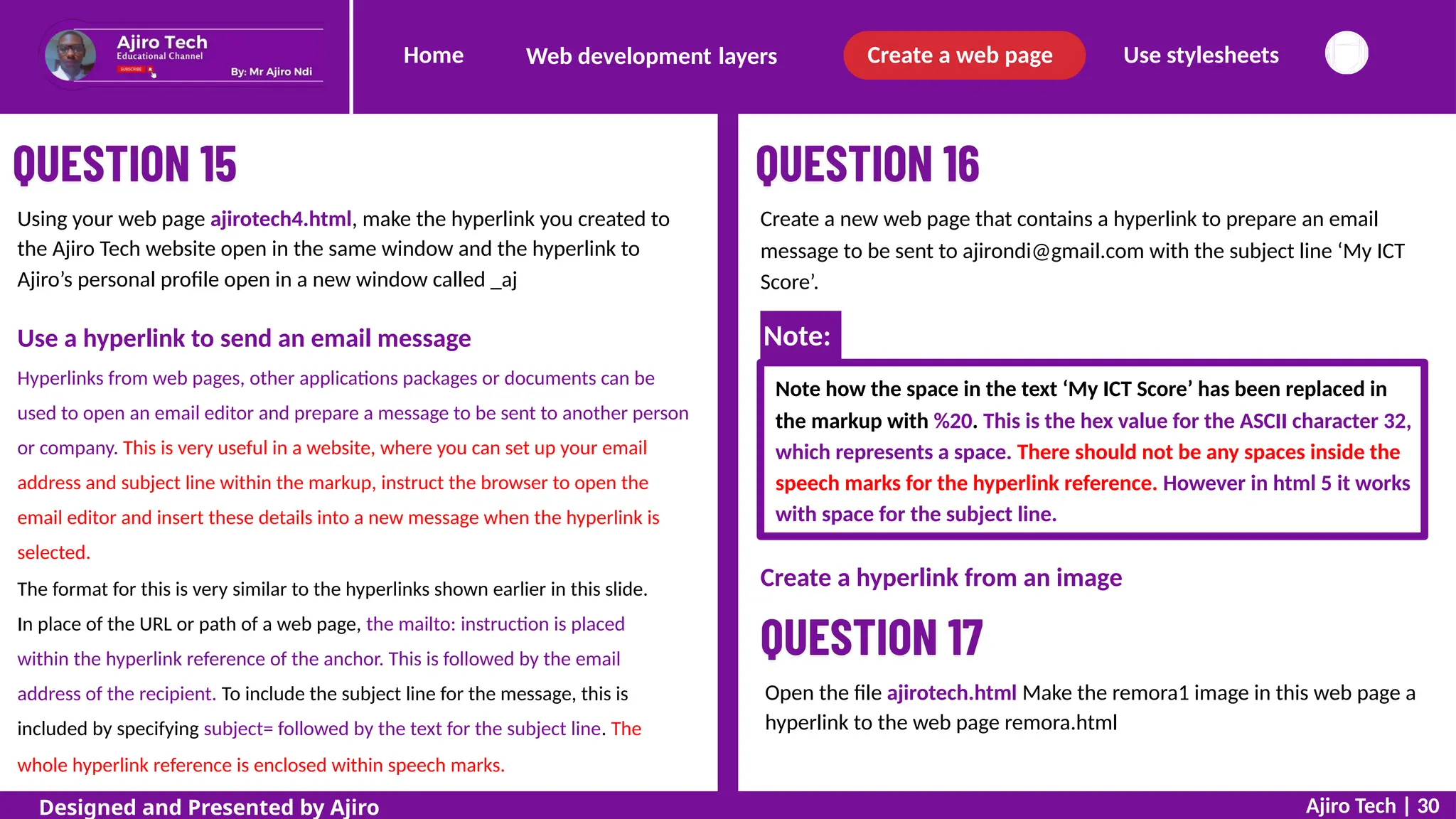 Home Create a web page Use stylesheets
Web development layers
Using your web page ajirotech4.html, make the hyperlink you created to
the Ajiro Tech website open in the same window and the hyperlink to
Ajiro’s personal profile open in a new window called _aj
Create a new web page that contains a hyperlink to prepare an email
message to be sent to ajirondi@gmail.com with the subject line ‘My ICT
Score’.
Use a hyperlink to send an email message
Hyperlinks from web pages, other applications packages or documents can be
used to open an email editor and prepare a message to be sent to another person
or company. This is very useful in a website, where you can set up your email
address and subject line within the markup, instruct the browser to open the
email editor and insert these details into a new message when the hyperlink is
selected.
The format for this is very similar to the hyperlinks shown earlier in this slide.
In place of the URL or path of a web page, the mailto: instruction is placed
within the hyperlink reference of the anchor. This is followed by the email
address of the recipient. To include the subject line for the message, this is
included by specifying subject= followed by the text for the subject line. The
whole hyperlink reference is enclosed within speech marks.
Note how the space in the text ‘My ICT Score’ has been replaced in
the markup with %20. This is the hex value for the ASCII character 32,
which represents a space. There should not be any spaces inside the
speech marks for the hyperlink reference. However in html 5 it works
with space for the subject line.
Create a hyperlink from an image
Open the file ajirotech.html Make the remora1 image in this web page a
hyperlink to the web page remora.html
Ajiro Tech | 30
Designed and Presented by Ajiro
Note:
 