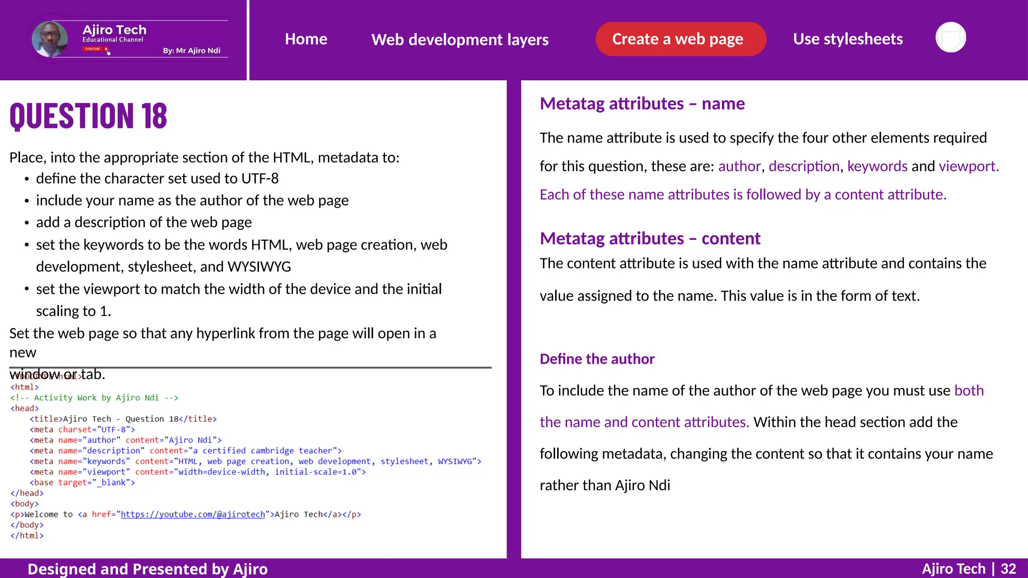 Home Create a web page Use stylesheets
Web development layers
Metatag attributes – name
The name attribute is used to specify the four other elements required
for this question, these are: author, description, keywords and viewport.
Each of these name attributes is followed by a content attribute.
Place, into the appropriate section of the HTML, metadata to:
define the character set used to UTF-8
include your name as the author of the web page
add a description of the web page
set the keywords to be the words HTML, web page creation, web
development, stylesheet, and WYSIWYG
set the viewport to match the width of the device and the initial
scaling to 1.
Set the web page so that any hyperlink from the page will open in a
new
window or tab.
Metatag attributes – content
The content attribute is used with the name attribute and contains the
value assigned to the name. This value is in the form of text.
Define the author
To include the name of the author of the web page you must use both
the name and content attributes. Within the head section add the
following metadata, changing the content so that it contains your name
rather than Ajiro Ndi
Ajiro Tech | 32
Designed and Presented by Ajiro
 