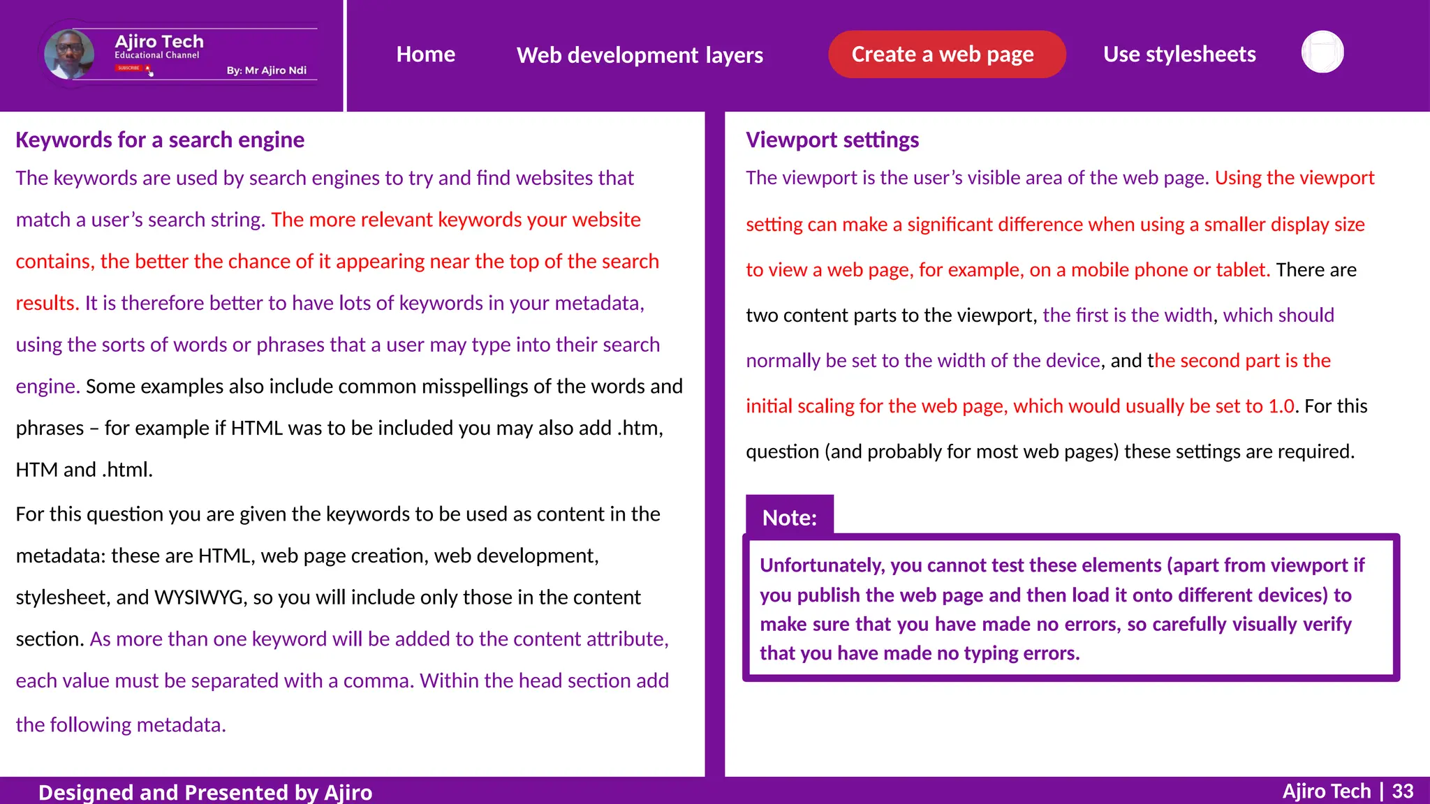 Home Create a web page Use stylesheets
Web development layers
Keywords for a search engine
The keywords are used by search engines to try and find websites that
match a user’s search string. The more relevant keywords your website
contains, the better the chance of it appearing near the top of the search
results. It is therefore better to have lots of keywords in your metadata,
using the sorts of words or phrases that a user may type into their search
engine. Some examples also include common misspellings of the words and
phrases – for example if HTML was to be included you may also add .htm,
HTM and .html.
For this question you are given the keywords to be used as content in the
metadata: these are HTML, web page creation, web development,
stylesheet, and WYSIWYG, so you will include only those in the content
section. As more than one keyword will be added to the content attribute,
each value must be separated with a comma. Within the head section add
the following metadata.
Viewport settings
The viewport is the user’s visible area of the web page. Using the viewport
setting can make a significant difference when using a smaller display size
to view a web page, for example, on a mobile phone or tablet. There are
two content parts to the viewport, the first is the width, which should
normally be set to the width of the device, and the second part is the
initial scaling for the web page, which would usually be set to 1.0. For this
question (and probably for most web pages) these settings are required.
Unfortunately, you cannot test these elements (apart from viewport if
you publish the web page and then load it onto different devices) to
make sure that you have made no errors, so carefully visually verify
that you have made no typing errors.
Ajiro Tech | 33
Designed and Presented by Ajiro
Note:
 