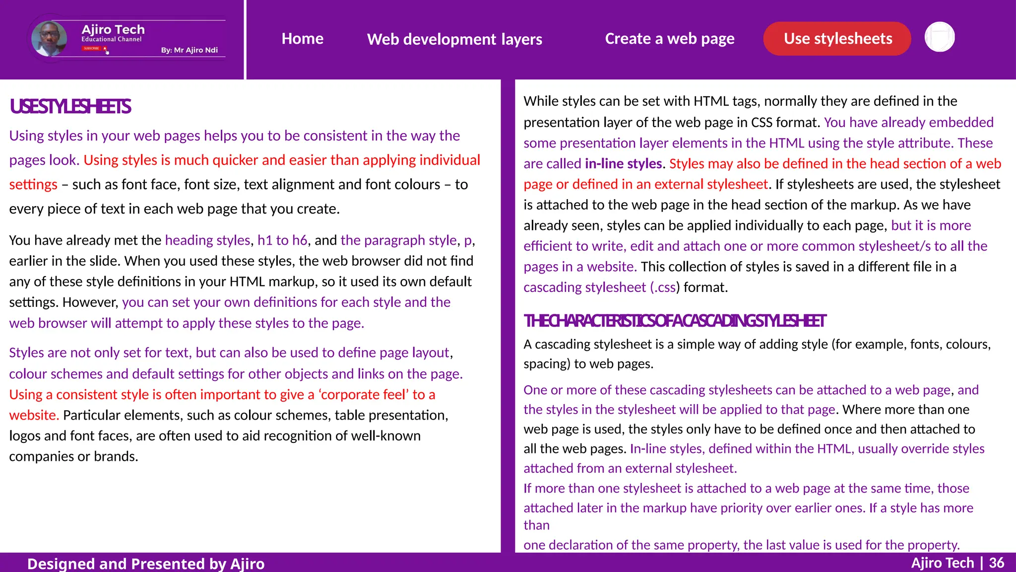 Home Create a web page Use stylesheets
Web development layers
While styles can be set with HTML tags, normally they are defined in the
presentation layer of the web page in CSS format. You have already embedded
some presentation layer elements in the HTML using the style attribute. These
are called in-line styles. Styles may also be defined in the head section of a web
page or defined in an external stylesheet. If stylesheets are used, the stylesheet
is attached to the web page in the head section of the markup. As we have
already seen, styles can be applied individually to each page, but it is more
efficient to write, edit and attach one or more common stylesheet/s to all the
pages in a website. This collection of styles is saved in a different file in a
cascading stylesheet (.css) format.
USESTYLESHEETS
Using styles in your web pages helps you to be consistent in the way the
pages look. Using styles is much quicker and easier than applying individual
settings – such as font face, font size, text alignment and font colours – to
every piece of text in each web page that you create.
You have already met the heading styles, h1 to h6, and the paragraph style, p,
earlier in the slide. When you used these styles, the web browser did not find
any of these style definitions in your HTML markup, so it used its own default
settings. However, you can set your own definitions for each style and the
web browser will attempt to apply these styles to the page. T
HEC
HAR
A
C
T
E
RI
STI
CSOFAC
ASC
ADIN
GSTYLESHEET
A cascading stylesheet is a simple way of adding style (for example, fonts, colours,
spacing) to web pages.
One or more of these cascading stylesheets can be attached to a web page, and
the styles in the stylesheet will be applied to that page. Where more than one
web page is used, the styles only have to be defined once and then attached to
all the web pages. In-line styles, defined within the HTML, usually override styles
attached from an external stylesheet.
If more than one stylesheet is attached to a web page at the same time, those
attached later in the markup have priority over earlier ones. If a style has more
than
one declaration of the same property, the last value is used for the property.
Styles are not only set for text, but can also be used to define page layout,
colour schemes and default settings for other objects and links on the page.
Using a consistent style is often important to give a ‘corporate feel’ to a
website. Particular elements, such as colour schemes, table presentation,
logos and font faces, are often used to aid recognition of well-known
companies or brands.
Ajiro Tech | 36
Designed and Presented by Ajiro
 
