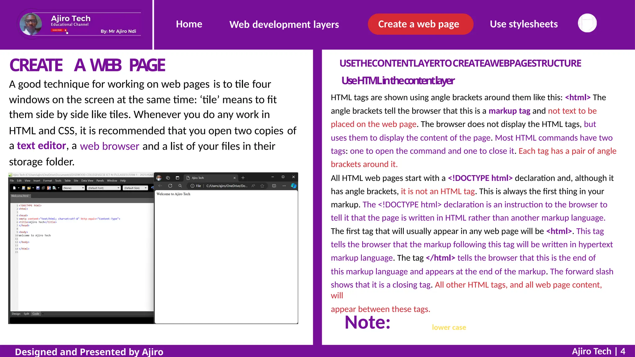 Home Create a web page Use stylesheets
Web development layers
CREATE A WEB PAGE USETHECONTENTLAYERTOCREATEAWEBPAGESTRUCTURE
UseHTMLinthecontentlayer
HTML tags are shown using angle brackets around them like this: <html> The
angle brackets tell the browser that this is a markup tag and not text to be
placed on the web page. The browser does not display the HTML tags, but
uses them to display the content of the page. Most HTML commands have two
tags: one to open the command and one to close it. Each tag has a pair of angle
brackets around it.
All HTML web pages start with a <!DOCTYPE html> declaration and, although it
has angle brackets, it is not an HTML tag. This is always the first thing in your
markup. The <!DOCTYPE html> declaration is an instruction to the browser to
tell it that the page is written in HTML rather than another markup language.
The first tag that will usually appear in any web page will be <html>. This tag
tells the browser that the markup following this tag will be written in hypertext
markup language. The tag </html> tells the browser that this is the end of
this markup language and appears at the end of the markup. The forward slash
shows that it is a closing tag. All other HTML tags, and all web page content,
will
appear between these tags.
A good technique for working on web pages is to tile four
windows on the screen at the same time: ‘tile’ means to fit
them side by side like tiles. Whenever you do any work in
HTML and CSS,
a text editor, a
it is recommended that you open two copies of
web browser and a list of your files in their
storage folder.
with the exception of the DOCTYPE statement, all text in HTML tags
should be in lower case.
Ajiro Tech | 4
Designed and Presented by Ajiro
Note:
 