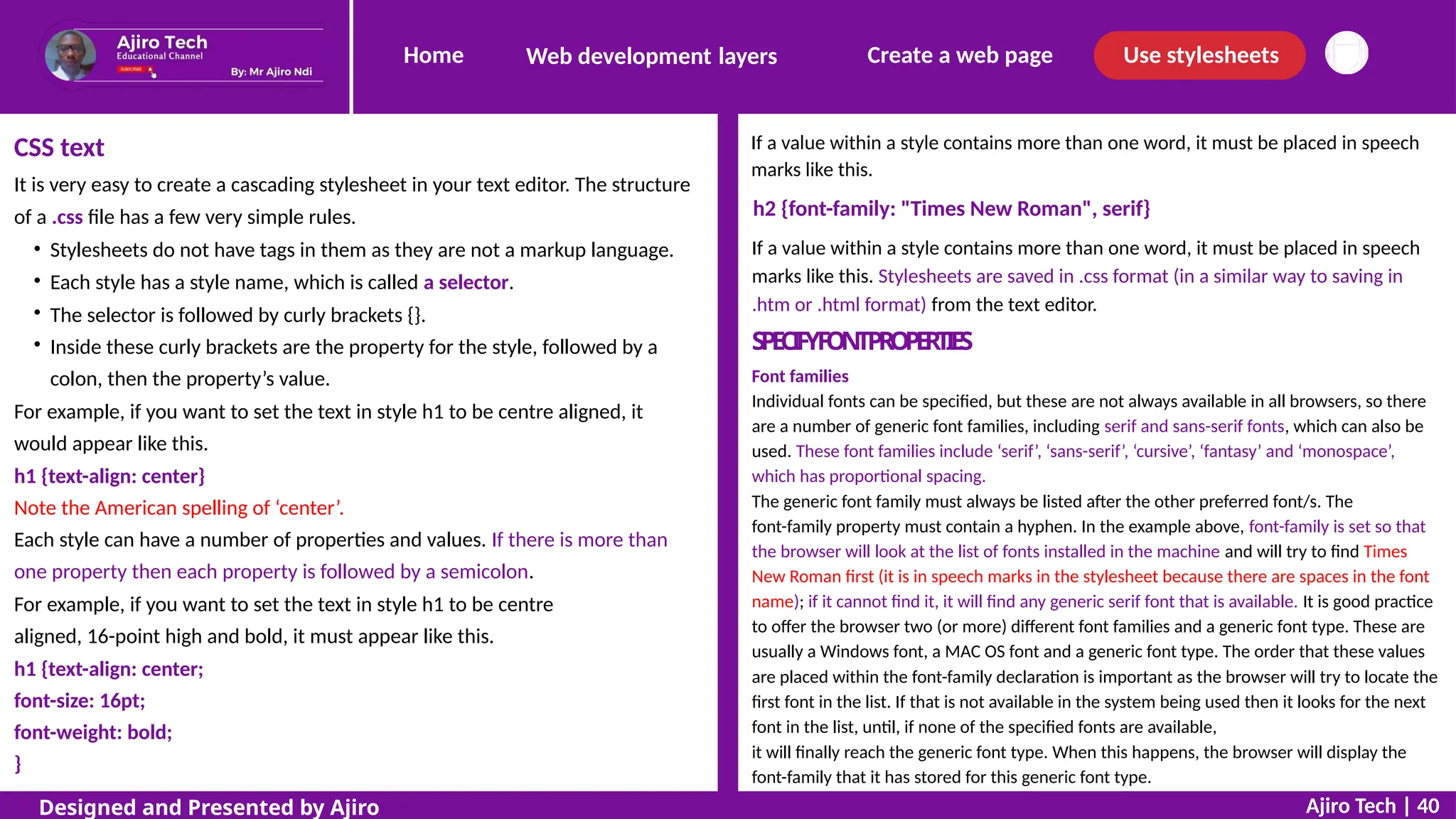 Home Create a web page Use stylesheets
Web development layers
If a value within a style contains more than one word, it must be placed in speech
marks like this.
h2 {font-family: "Times New Roman", serif}
If a value within a style contains more than one word, it must be placed in speech
marks like this. Stylesheets are saved in .css format (in a similar way to saving in
.htm or .html format) from the text editor.
S
P
E
C
I
F
YF
O
N
TPR
O
P
E
R
T
I
E
S
Font families
Individual fonts can be specified, but these are not always available in all browsers, so there
are a number of generic font families, including serif and sans-serif fonts, which can also be
used. These font families include ‘serif’, ‘sans-serif’, ‘cursive’, ‘fantasy’ and ‘monospace’,
which has proportional spacing.
The generic font family must always be listed after the other preferred font/s. The
font-family property must contain a hyphen. In the example above, font-family is set so that
the browser will look at the list of fonts installed in the machine and will try to find Times
New Roman first (it is in speech marks in the stylesheet because there are spaces in the font
name); if it cannot find it, it will find any generic serif font that is available. It is good practice
to offer the browser two (or more) different font families and a generic font type. These are
usually a Windows font, a MAC OS font and a generic font type. The order that these values
are placed within the font-family declaration is important as the browser will try to locate the
first font in the list. If that is not available in the system being used then it looks for the next
font in the list, until, if none of the specified fonts are available,
it will finally reach the generic font type. When this happens, the browser will display the
font-family that it has stored for this generic font type.
CSS text
It is very easy to create a cascading stylesheet in your text editor. The structure
of a .css file has a few very simple rules.
Stylesheets do not have tags in them as they are not a markup language.
Each style has a style name, which is called a selector.
The selector is followed by curly brackets {}.
Inside these curly brackets are the property for the style, followed by a
colon, then the property’s value.
For example, if you want to set the text in style h1 to be centre aligned, it
would appear like this.
h1 {text-align: center}
Note the American spelling of ‘center’.
Each style can have a number of properties and values. If there is more than
one property then each property is followed by a semicolon.
For example, if you want to set the text in style h1 to be centre
aligned, 16-point high and bold, it must appear like this.
h1 {text-align: center;
font-size: 16pt;
font-weight: bold;
}
Ajiro Tech | 40
Designed and Presented by Ajiro
 