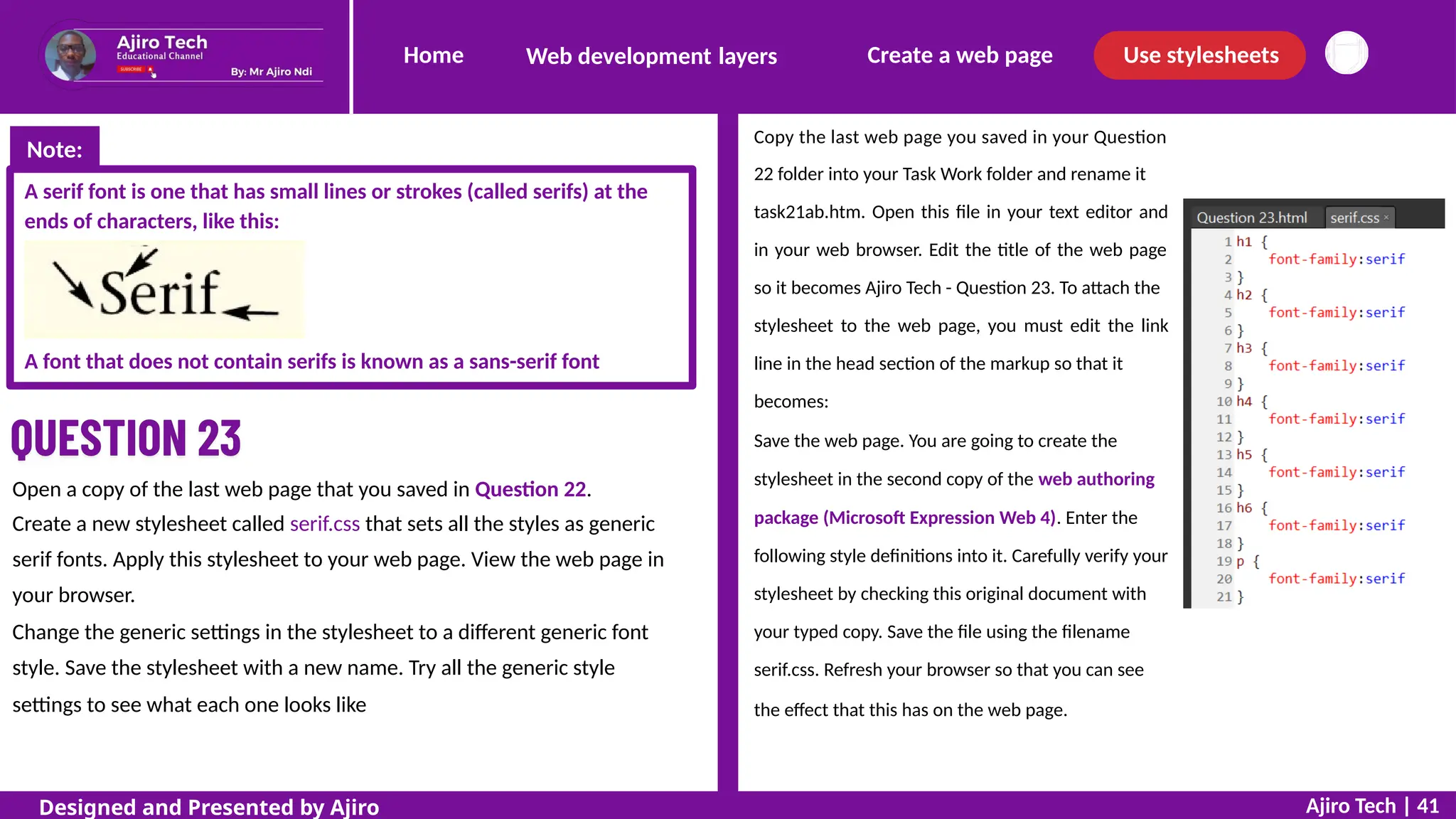 Home Create a web page Use stylesheets
Web development layers
Copy the last web page you saved in your Question
22 folder into your Task Work folder and rename it
task21ab.htm. Open this file in your text editor and
in your web browser. Edit the title of the web page
so it becomes Ajiro Tech - Question 23. To attach the
stylesheet to the web page, you must edit the link
line in the head section of the markup so that it
becomes:
Save the web page. You are going to create the
stylesheet in the second copy of the web authoring
package (Microsoft Expression Web 4). Enter the
following style definitions into it. Carefully verify your
stylesheet by checking this original document with
your typed copy. Save the file using the filename
serif.css. Refresh your browser so that you can see
the effect that this has on the web page.
A serif font is one that has small lines or strokes (called serifs) at the
ends of characters, like this:
A font that does not contain serifs is known as a sans-serif font
Open a copy of the last web page that you saved in Question 22.
Create a new stylesheet called serif.css that sets all the styles as generic
serif fonts. Apply this stylesheet to your web page. View the web page in
your browser.
Change the generic settings in the stylesheet to a different generic font
style. Save the stylesheet with a new name. Try all the generic style
settings to see what each one looks like
Ajiro Tech | 41
Designed and Presented by Ajiro
Note:
 