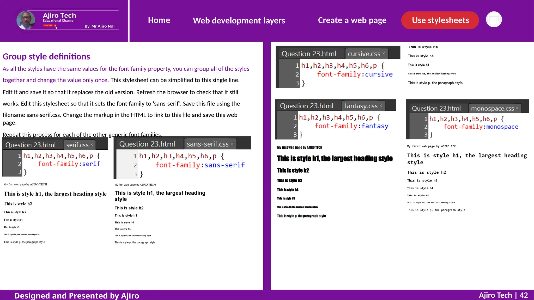 Home Create a web page Use stylesheets
Web development layers
Group style definitions
As all the styles have the same values for the font-family property, you can group all of the styles
together and change the value only once. This stylesheet can be simplified to this single line.
Edit it and save it so that it replaces the old version. Refresh the browser to check that it still
works. Edit this stylesheet so that it sets the font-family to ‘sans-serif’. Save this file using the
filename sans-serif.css. Change the markup in the HTML to link to this file and save this web
page.
Repeat this process for each of the other generic font families.
Ajiro Tech | 42
Designed and Presented by Ajiro
 