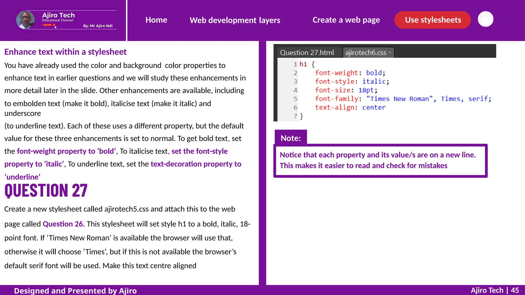 Home Create a web page Use stylesheets
Web development layers
Enhance text within a stylesheet
You have already used the color and background color properties to
enhance text in earlier questions and we will study these enhancements in
more detail later in the slide. Other enhancements are available, including
to embolden text (make it bold), italicise text (make it italic) and
underscore
(to underline text). Each of these uses a different property, but the default
value for these three enhancements is set to normal. To get bold text, set
the font-weight property to ‘bold’, To italicise text, set the font-style
property to ‘italic’, To underline text, set the text-decoration property to
‘underline’
Notice that each property and its value/s are on a new line.
This makes it easier to read and check for mistakes
Create a new stylesheet called ajirotech5.css and attach this to the web
page called Question 26. This stylesheet will set style h1 to a bold, italic, 18-
point font. If ‘Times New Roman’ is available the browser will use that,
otherwise it will choose ‘Times’, but if this is not available the browser’s
default serif font will be used. Make this text centre aligned
Ajiro Tech | 45
Designed and Presented by Ajiro
Note:
 