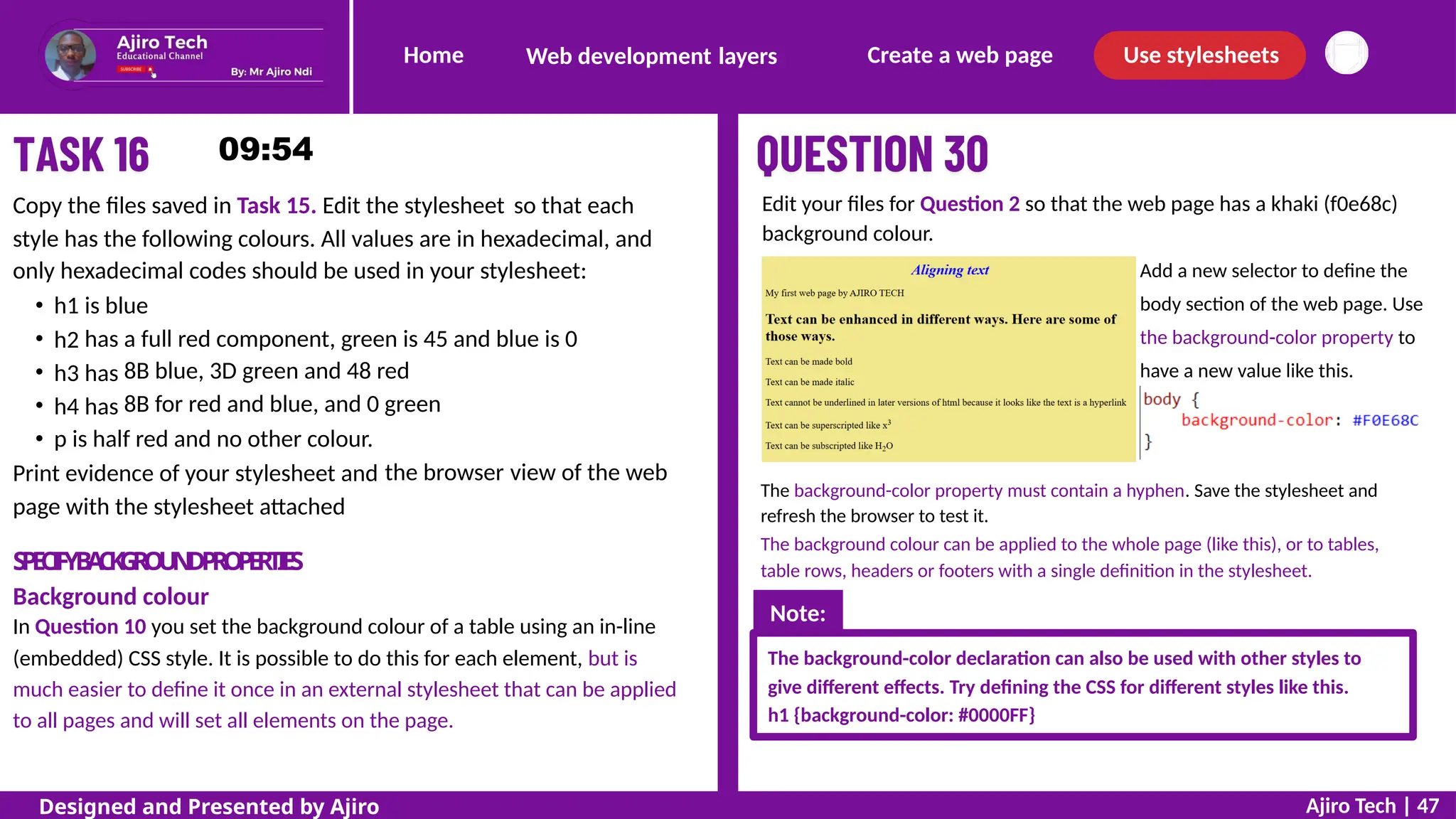 Home Create a web page Use stylesheets
Web development layers
Edit your files for Question 2 so that the web page has a khaki (f0e68c)
background colour.
Add a new selector to define the
body section of the web page. Use
the background-color property to
have a new value like this.
Copy the files saved in Task 15. Edit the stylesheet so that each
style has the following colours. All values are in hexadecimal, and
only hexadecimal codes should be used in your stylesheet:
h1
h2
h3
h4
is blue
has
has
has
a full red component, green is 45 and blue is 0
8B blue, 3D green and 48 red
8B for red and blue, and 0 green
p is half red and no other colour.
Print evidence of your stylesheet and
page with the stylesheet attached
the browser view of the web
The background-color property must contain a hyphen. Save the stylesheet and
refresh the browser to test it.
The background colour can be applied to the whole page (like this), or to tables,
table rows, headers or footers with a single definition in the stylesheet.
S
P
E
C
I
F
YB
A
C
K
G
R
O
U
N
DP
R
O
P
E
R
T
I
E
S
Background colour
In Question 10 you set the background colour of a table using an in-line
(embedded) CSS style. It is possible to do this for each element, but is
much easier to define it once in an external stylesheet that can be applied
to all pages and will set all elements on the page.
The background-color declaration can also be used with other styles to
give different effects. Try defining the CSS for different styles like this.
h1 {background-color: #0000FF}
Ajiro Tech | 47
Designed and Presented by Ajiro
Note:
 