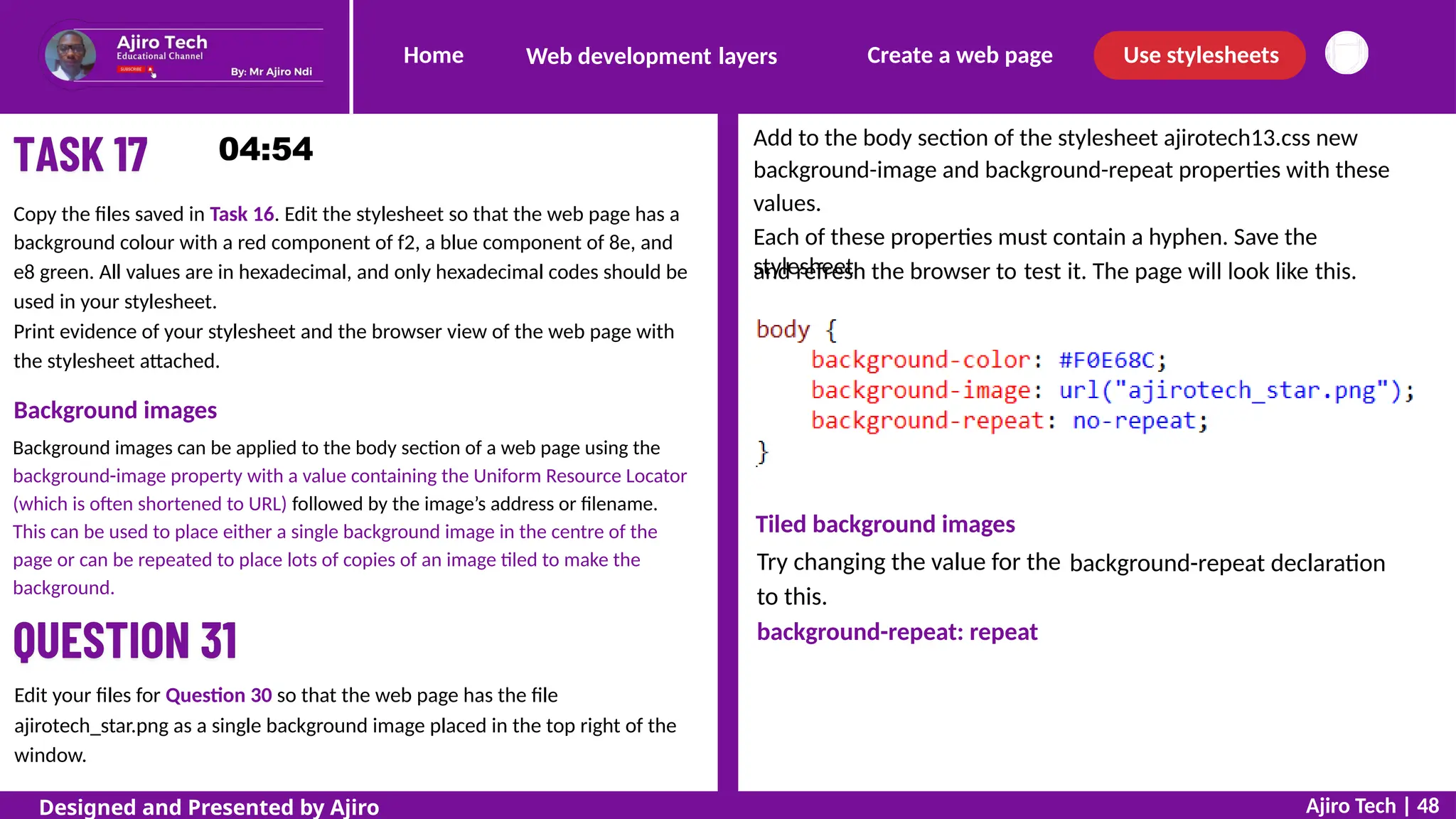 Home Create a web page Use stylesheets
Web development layers
Add to the body section of the stylesheet ajirotech13.css new
background-image and background-repeat properties with these
values.
Each of these properties must contain a hyphen. Save the
stylesheet
Copy the files saved in Task 16. Edit the stylesheet so that the web page has a
background colour with a red component of f2, a blue component of 8e, and
e8 green. All values are in hexadecimal, and only hexadecimal codes should be
used in your stylesheet.
Print evidence of your stylesheet and the browser view of the web page with
the stylesheet attached.
and refresh the browser to test it. The page will look like this.
Background images
Background images can be applied to the body section of a web page using the
background-image property with a value containing the Uniform Resource Locator
(which is often shortened to URL) followed by the image’s address or filename.
This can be used to place either a single background image in the centre of the
page or can be repeated to place lots of copies of an image tiled to make the
background.
Tiled background images
Try changing the value for the
to this.
background-repeat: repeat
background-repeat declaration
Edit your files for Question 30 so that the web page has the file
ajirotech_star.png as a single background image placed in the top right of the
window.
Ajiro Tech | 48
Designed and Presented by Ajiro
 