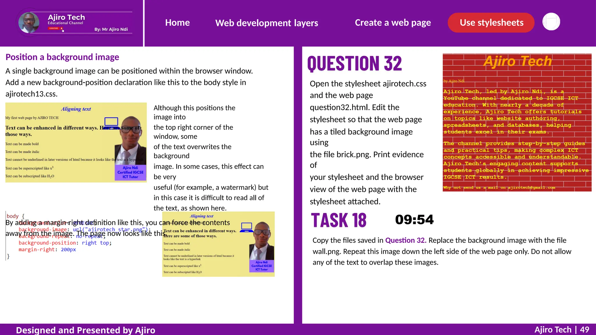 Home Create a web page Use stylesheets
Web development layers
Position a background image
A single background image can be positioned within the browser window.
Add a new background-position declaration like this to the body style in
ajirotech13.css.
Although this positions the
image into
the top right corner of the
window, some
of the text overwrites the
background
image. In some cases, this effect can
be very
useful (for example, a watermark) but
in this case it is difficult to read all of
the text, as shown here.
By adding a margin-right definition like this, you can force the contents
away from the image. The page now looks like this.
Open the stylesheet ajirotech.css
and the web page
question32.html. Edit the
stylesheet so that the web page
has a tiled background image
using
the file brick.png. Print evidence
of
your stylesheet and the browser
view of the web page with the
stylesheet attached.
Copy the files saved in Question 32. Replace the background image with the file
wall.png. Repeat this image down the left side of the web page only. Do not allow
any of the text to overlap these images.
Ajiro Tech | 49
Designed and Presented by Ajiro
 