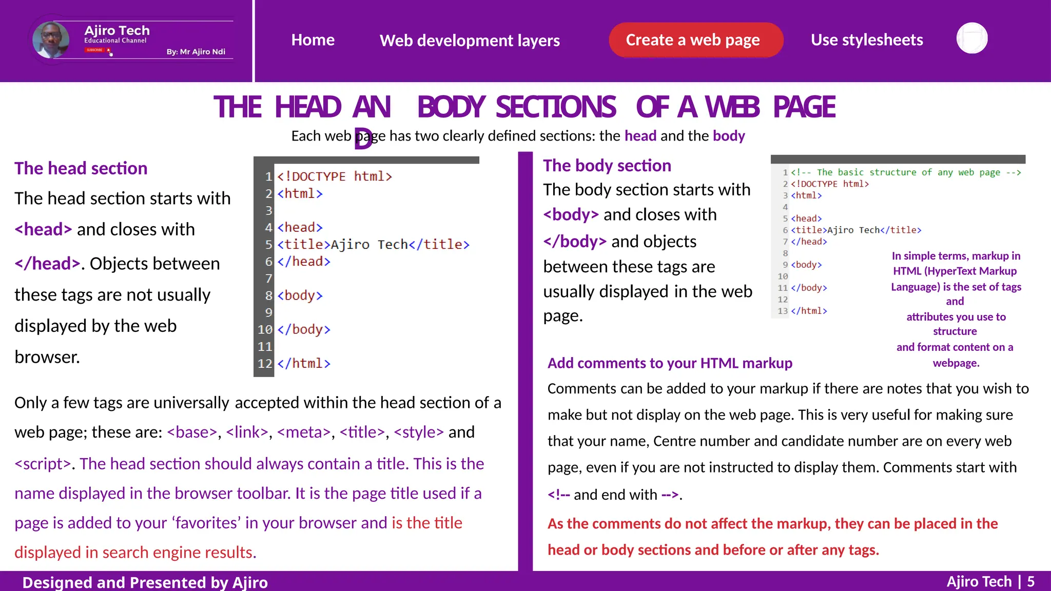 Home Create a web page Use stylesheets
Web development layers
THE HEAD AN
D
BODY SECTIONS OF A WEB PAGE
Each web page has two clearly defined sections: the head and the body
The body section
The body section starts with
<body> and closes with
</body> and objects
between these tags are
The head section
The head section starts with
<head> and closes with
</head>. Objects between
these tags are not usually
displayed by the web
browser.
In simple terms, markup in
HTML (HyperText Markup
Language) is the set of tags
and
attributes you use to
structure
and format content on a
webpage.
usually
page.
displayed in the web
Add comments to your HTML markup
Comments can be added to your markup if there are notes that you wish to
make but not display on the web page. This is very useful for making sure
that your name, Centre number and candidate number are on every web
page, even if you are not instructed to display them. Comments start with
<!-- and end with -->.
As the comments do not affect the markup, they can be placed in the
head or body sections and before or after any tags.
Only a few tags are universally accepted within the head section of a
web page; these are: <base>, <link>, <meta>, <title>, <style> and
<script>. The head section should always contain a title. This is the
name displayed in the browser toolbar. It is the page title used if a
page is added to your ‘favorites’ in your browser and is the title
displayed in search engine results.
Ajiro Tech | 5
Designed and Presented by Ajiro
 