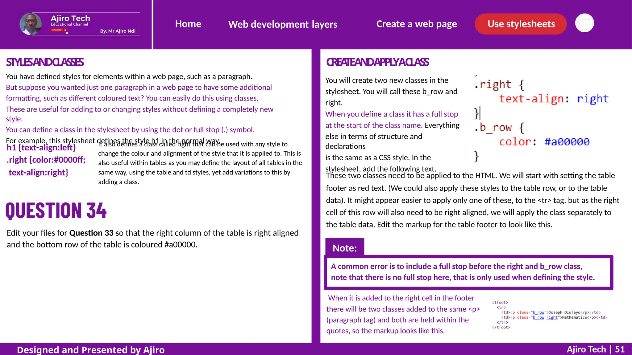 Home Create a web page Use stylesheets
Web development layers
STYLESANDCLASSES
You have defined styles for elements within a web page, such as a paragraph.
But suppose you wanted just one paragraph in a web page to have some additional
formatting, such as different coloured text? You can easily do this using classes.
These are useful for adding to or changing styles without defining a completely new
style.
You can define a class in the stylesheet by using the dot or full stop (.) symbol.
For example, this stylesheet defines the style h1 in the normal way.
CREA
TEANDAPPL
YACLASS
You will create two new classes in the
stylesheet. You will call these b_row and
right.
When you define a class it has a full stop
at the start of the class name. Everything
else in terms of structure and
declarations
is the same as a CSS style. In the
stylesheet, add the following text.
It also defines a class called right that can be used with any style to
change the colour and alignment of the style that it is applied to. This is
also useful within tables as you may define the layout of all tables in the
same way, using the table and td styles, yet add variations to this by
adding a class.
h1 {text-align:left}
.right {color:#0000ff;
text-align:right} These two classes need to be applied to the HTML. We will start with setting the table
footer as red text. (We could also apply these styles to the table row, or to the table
data). It might appear easier to apply only one of these, to the <tr> tag, but as the right
cell of this row will also need to be right aligned, we will apply the class separately to
the table data. Edit the markup for the table footer to look like this.
Edit your files for Question 33 so that the right column of the table is right aligned
and the bottom row of the table is coloured #a00000.
A common error is to include a full stop before the right and b_row class,
note that there is no full stop here, that is only used when defining the style.
When it is added to the right cell in the footer
there will be two classes added to the same <p>
(paragraph tag) and both are held within the
quotes, so the markup looks like this.
Ajiro Tech | 51
Designed and Presented by Ajiro
Note:
 
