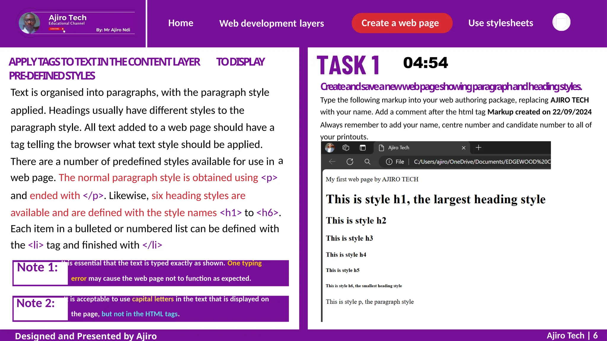 Home Create a web page Use stylesheets
Web development layers
APPLYTAGSTOTEXTINTHECONTENTLAYER
PRE-DEFINEDSTYLES
TODISPLAY
Createandsaveanewwebpageshowingparagraphandheadingstyles.
Type the following markup into your web authoring package, replacing AJIRO TECH
with your name. Add a comment after the html tag Markup created on 22/09/2024
Always remember to add your name, centre number and candidate number to all of
your printouts.
Text is organised into paragraphs, with the paragraph style
applied. Headings usually have different styles to the
paragraph style. All text added to a web page should have a
tag telling the browser what text style should be applied.
There are a number of predefined styles available for use in a
web page. The normal paragraph style is obtained using <p>
and ended with </p>. Likewise, six heading styles are
available and are defined with the style names <h1> to <h6>.
Each item in a bulleted or numbered list can be defined
the <li> tag and finished with </li>
with
error may cause the web page not to function as expected.
the page, but not in the HTML tags.
Ajiro Tech | 6
Designed and Presented by Ajiro
Note 2: It is acceptable to use capital letters in the text that is displayed on
Note 1: It is essential that the text is typed exactly as shown. One typing
 