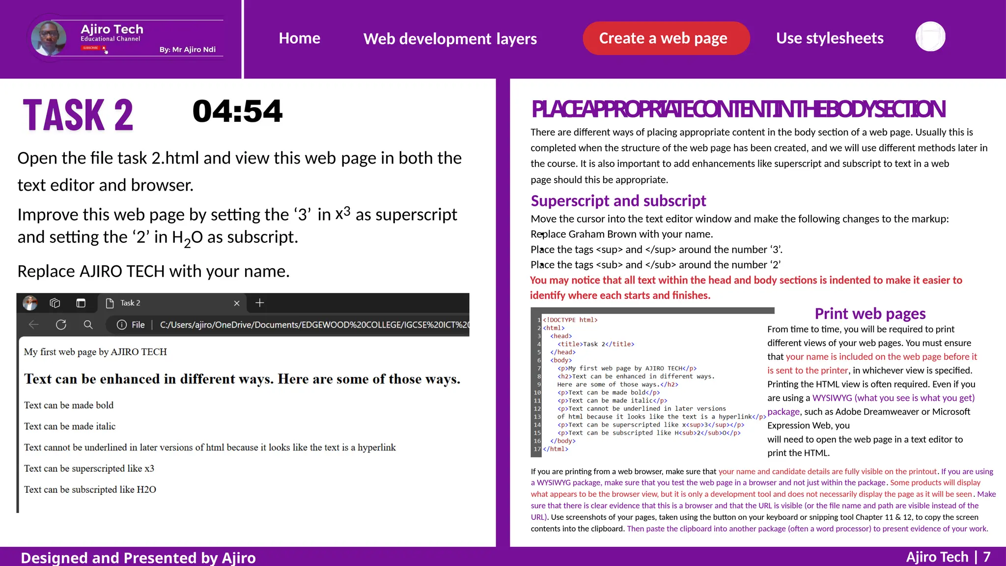 Home Create a web page Use stylesheets
Web development layers
P
L
A
C
EA
P
P
R
O
P
R
I
A
T
EC
O
N
T
E
N
TI
NT
H
EB
O
D
YS
E
C
T
I
O
N
There are different ways of placing appropriate content in the body section of a web page. Usually this is
completed when the structure of the web page has been created, and we will use different methods later in
the course. It is also important to add enhancements like superscript and subscript to text in a web
page should this be appropriate.
Superscript and subscript
Move the cursor into the text editor window and make the following changes to the markup:
Replace Graham Brown with your name.
Place the tags <sup> and </sup> around the number ‘3’.
Place the tags <sub> and </sub> around the number ‘2’
You may notice that all text within the head and body sections is indented to make it easier to
identify where each starts and finishes.
Print web pages
From time to time, you will be required to print
different views of your web pages. You must ensure
that your name is included on the web page before it
is sent to the printer, in whichever view is specified.
Printing the HTML view is often required. Even if you
are using a WYSIWYG (what you see is what you get)
package, such as Adobe Dreamweaver or Microsoft
Expression Web, you
will need to open the web page in a text editor to
print the HTML.
Open the file task 2.html and view this web
text editor and browser.
page in both the
x3
Improve this web page by setting the ‘3’
and setting the ‘2’ in H2O as subscript.
in as superscript
Replace AJIRO TECH with your name.
If you are printing from a web browser, make sure that your name and candidate details are fully visible on the printout. If you are using
a WYSIWYG package, make sure that you test the web page in a browser and not just within the package. Some products will display
what appears to be the browser view, but it is only a development tool and does not necessarily display the page as it will be seen. Make
sure that there is clear evidence that this is a browser and that the URL is visible (or the file name and path are visible instead of the
URL). Use screenshots of your pages, taken using the button on your keyboard or snipping tool Chapter 11 & 12, to copy the screen
contents into the clipboard. Then paste the clipboard into another package (often a word processor) to present evidence of your work.
Ajiro Tech | 7
Designed and Presented by Ajiro
 