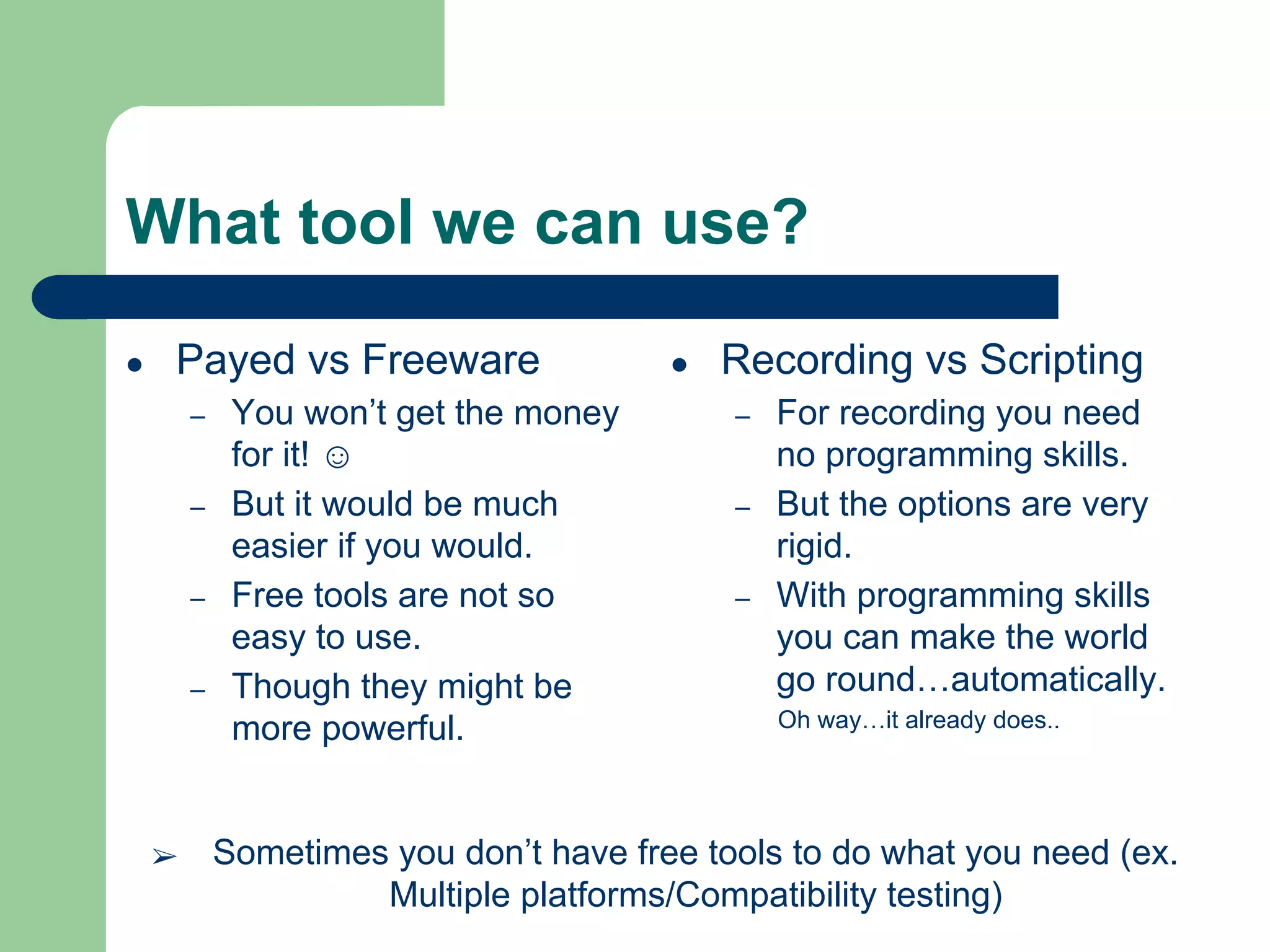 What tool we can use?
● Payed vs Freeware
– You won’t get the money
for it! ☺
– But it would be much
easier if you would.
– Free tools are not so
easy to use.
– Though they might be
more powerful.
● Recording vs Scripting
– For recording you need
no programming skills.
– But the options are very
rigid.
– With programming skills
you can make the world
go round…automatically.
Oh way…it already does..
➢ Sometimes you don’t have free tools to do what you need (ex.
Multiple platforms/Compatibility testing)
 
