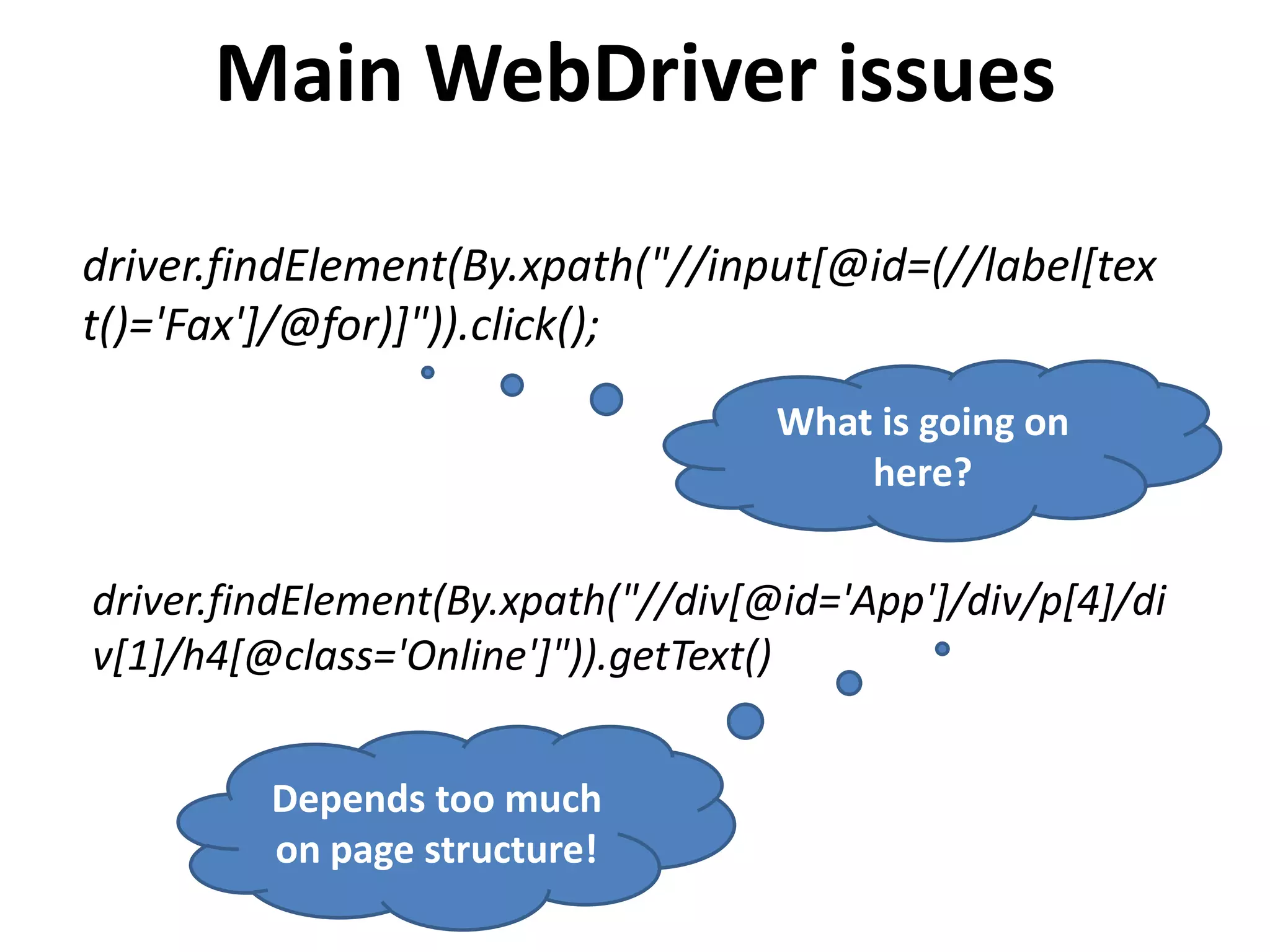 driver.findElement(By.xpath("//input[@id=(//label[tex
t()='Fax']/@for)]")).click();
driver.findElement(By.xpath("//div[@id='App']/div/p[4]/di
v[1]/h4[@class='Online']")).getText()
What is going on
here?
Depends too much
on page structure!
Main WebDriver issues
 