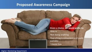 Proposed Awareness Campaign

Given a choice, we would prefer to:
•Stay in
•Not doing anything
•Everything is convenient and easily
available
• Hassle free
Digital Marketing Department

 