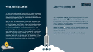 WEBB: SEEING FARTHER ABOUT THIS MEDIA KIT
The James Webb Space Telescope (Webb) will be the largest, most powerful
telescope ever launched into space. It follows in the footsteps of the Hubble
Space Telescope as the next great space science observatory, designed to
answer outstanding questions about the Universe and to make breakthrough
discoveries in all fields of astronomy.
Webb will reveal the hidden Universe to our eyes: stars shrouded in clouds
of dust, molecules in the atmospheres of other worlds, and light from the
first stars and galaxies. With its suite of state-of-the-art instruments, Webb
will push the frontiers of our knowledge of the Solar System, of how stars
and planets form, and of galaxy formation and evolution, in new ways.
The telescope will launch on an Ariane 5 rocket from Europe’s Spaceport in
French Guiana. From there it embarks on a month-long journey to its destination
orbit around the second Lagrange point (L2), about one and a half million
kilometres from Earth. In the first month after launch, Webb will unfold
its sunshield, which is the size of a tennis court, and then deploy its 6.5-metre
primary mirror that can detect the faint light of distant stars and galaxies
with a sensitivity a hundred times greater than that of Hubble.
This is an interactive media kit. Navigate between pages from the contents
page or with the arrows at the bottom of each page.
Explore scientific and technological themes of the Webb mission through the
series of infographics. Roll over the graphic elements to discover hyperlinks
to more information on related webpages.
Click on the symbol to directly access the infographic download page.
Links to recommended images, videos and animations are provided towards
the end of this media kit.
An internet connection is required to access the external webpages.
 