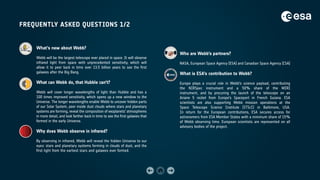 FREQUENTLY ASKED QUESTIONS 1/2
What’s new about Webb?
Webb will be the largest telescope ever placed in space. It will observe
infrared light from space with unprecedented sensitivity, which will
allow it to peer back in time over 13.5 billion years to see the first
galaxies after the Big Bang.
What can Webb do, that Hubble can’t?
Webb will cover longer wavelengths of light than Hubble and has a
100 times improved sensitivity, which opens up a new window to the
Universe. The longer wavelengths enable Webb to uncover hidden parts
of our Solar System, peer inside dust clouds where stars and planetary
systems are forming, reveal the composition of exoplanets' atmospheres
in more detail, and look farther back in time to see the first galaxies that
formed in the early Universe.
Why does Webb observe in infrared?
By observing in infrared, Webb will reveal the hidden Universe to our
eyes: stars and planetary systems forming in clouds of dust, and the
first light from the earliest stars and galaxies ever formed.
Who are Webb’s partners?
NASA, European Space Agency (ESA) and Canadian Space Agency (CSA)
What is ESA’s contribution to Webb?
Europe plays a crucial role in Webb’s science payload, contributing
the NIRSpec instrument and a 50% share of the MIRI
instrument, and by procuring the launch of the telescope on an
Ariane 5 rocket from Europe’s Spaceport in French Guiana. ESA
scientists are also supporting Webb mission operations at the
Space Telescope Science Institute (STScI) in Baltimore, USA.
In return for the European contributions, ESA secures access for
astronomers from ESA Member States with a minimum share of 15%
of Webb observing time. European scientists are represented on all
advisory bodies of the project.
 