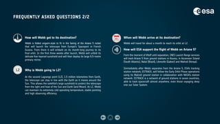 FREQUENTLY ASKED QUESTIONS 2/2
L2
01
How will Webb get to its destination?
Webb is folded origami-style to fit in the fairing of the Ariane 5 rocket
that will launch the telescope from Europe’s Spaceport in French
Guiana. From there it will embark on its month-long journey to its
final orbit. In the first three weeks after launch, Webb will unfold its
delicate five-layered sunshield and will then deploy its large 6.5-metre
primary mirror.
Why is Webb going to L2?
At the second Lagrange point (L2), 1.5 million kilometres from Earth,
the telescope can stay in line with the Earth as it moves around the
Sun. This allows the satellite’s large sunshield to protect the telescope
from the light and heat of the Sun and Earth (and Moon). At L2, Webb
can maintain its extremely cold operating temperature, stable pointing
and high observing efficiency.
When will Webb arrive at its destination?
Webb will travel for about a month to reach its orbit at L2.
How will ESA support the flight of Webb on Ariane 5?
From the moment of liftoff until separation, CNES Launch Range services
will track Ariane 5 from ground stations in Kourou, in Ascension Island
(South Atlantic), Natal (Brazil), Libreville (Gabon) and Malindi (Kenya).
Immediately after Webb separates from the Ariane 5, ESA’s tracking
station network, ESTRACK, will follow the Early Orbit Phase operations
using its Malindi ground station in collaboration with NASA’s station
network. ESTRACK is a network of ground stations in seven countries,
able to track spacecraft almost anywhere, even those voyaging deep
into our Solar System.
 