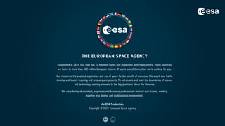 THE EUROPEAN SPACE AGENCY
Established in 1975, ESA now has 22 Member States and cooperates with many others. These countries
are home to more than 500 million European citizens. If you’re one of them, then we’re working for you.
Our mission is the peaceful exploration and use of space for the benefit of everyone. We watch over Earth,
develop and launch inspiring and unique space projects, fly astronauts and push the boundaries of science
and technology, seeking answers to the big questions about the Universe.
We are a family of scientists, engineers and business professionals from all over Europe, working
together in a diverse and multinational environment.
An ESA Production
Copyright © 2021 European Space Agency
 