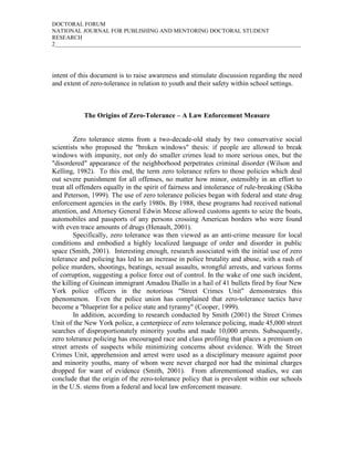DOCTORAL FORUM
NATIONAL JOURNAL FOR PUBLISHING AND MENTORING DOCTORAL STUDENT
RESEARCH
2_____________________________________________________________________________________




intent of this document is to raise awareness and stimulate discussion regarding the need
and extent of zero-tolerance in relation to youth and their safety within school settings.



           The Origins of Zero-Tolerance – A Law Enforcement Measure


         Zero tolerance stems from a two-decade-old study by two conservative social
scientists who proposed the "broken windows" thesis: if people are allowed to break
windows with impunity, not only do smaller crimes lead to more serious ones, but the
"disordered" appearance of the neighborhood perpetrates criminal disorder (Wilson and
Kelling, 1982). To this end, the term zero tolerance refers to those policies which deal
out severe punishment for all offenses, no matter how minor, ostensibly in an effort to
treat all offenders equally in the spirit of fairness and intolerance of rule-breaking (Skiba
and Peterson, 1999). The use of zero tolerance policies began with federal and state drug
enforcement agencies in the early 1980s. By 1988, these programs had received national
attention, and Attorney General Edwin Meese allowed customs agents to seize the boats,
automobiles and passports of any persons crossing American borders who were found
with even trace amounts of drugs (Henault, 2001).
         Specifically, zero tolerance was then viewed as an anti-crime measure for local
conditions and embodied a highly localized language of order and disorder in public
space (Smith, 2001). Interesting enough, research associated with the initial use of zero
tolerance and policing has led to an increase in police brutality and abuse, with a rash of
police murders, shootings, beatings, sexual assaults, wrongful arrests, and various forms
of corruption, suggesting a police force out of control. In the wake of one such incident,
the killing of Guinean immigrant Amadou Diallo in a hail of 41 bullets fired by four New
York police officers in the notorious "Street Crimes Unit" demonstrates this
phenomenon. Even the police union has complained that zero-tolerance tactics have
become a "blueprint for a police state and tyranny" (Cooper, 1999).
         In addition, according to research conducted by Smith (2001) the Street Crimes
Unit of the New York police, a centerpiece of zero tolerance policing, made 45,000 street
searches of disproportionately minority youths and made 10,000 arrests. Subsequently,
zero tolerance policing has encouraged race and class profiling that places a premium on
street arrests of suspects while minimizing concerns about evidence. With the Street
Crimes Unit, apprehension and arrest were used as a disciplinary measure against poor
and minority youths, many of whom were never charged nor had the minimal charges
dropped for want of evidence (Smith, 2001). From aforementioned studies, we can
conclude that the origin of the zero-tolerance policy that is prevalent within our schools
in the U.S. stems from a federal and local law enforcement measure.
 