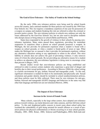 PATRICK WEBB AND WILLIAM ALLAN KRITSONIS
____________________________________________________________________________________3




      The Goal of Zero-Tolerance – The Safety of Youth in the School Settings


         By the early 1990s zero tolerance policies were being used by school boards
across the country, and a national mandate for these policies was issued by the 1994 Gun-
Free Schools Act. This Act requires a mandatory expulsion of one year for possession of
a weapon on campus and students breaking this rule are referred to either the criminal or
juvenile justice system. The zero tolerance policies in schools now embrace not only the
issues addressed by the Gun-Free Schools Act, but are also used to discipline students
who disrupt classes or bring tobacco to school (Skiba and Peterson, 1999).
         States have responded to the growth of violence in their schools by passing zero-
tolerance legislation. Many states passed these regulations, providing for immediate
suspension or expulsion when a person on school grounds possesses a weapon. In
Michigan, the law provides for permanent expulsion when a student is found with a
weapon on school grounds, or when a student is found guilty of arson or rape. What
makes the Michigan law so unusual is that it provides for permanent expulsion, without
any alternative education setting or any opportunity to return to the school. This strict
liability in schools does not achieve the goal of preventing violence; it only removes
some of it from the school grounds. By not providing any alternative means for a student
to achieve an education, the zero-tolerance legislation is doing more to encourage crime
than prevent it (Bogos, 1997).
         Recent studies reveal that zero-tolerance policies are being established and
enforced in order to protect certain students who experience a great deal of danger and
hostility due to their sexual preferences. According to Morrow (2004) the school setting
is a hostile environment for gay, lesbian, bisexual and transgender youth. To this end,
significant reformation is needed for them to be emotionally and physically safe. Sexual
orientation and gender identity should be included in school nondiscrimination policies,
and those policies must be fully enforced. There must be zero tolerance for anti-gay,
lesbian, bisexual and transgender (GLBT) language and behaviors in the same way that
other hate language and behaviors are not tolerated (Morrow, 2004).



                             The Impact of Zero-Tolerance

                        Increase in the Arrest of Female Youth

         Many schools, especially in the large urban centers, have adopted zero tolerance
policies toward violence, use metal detectors and video cameras, and hire full-time school
police. To this end, heightened public concern in recent years about school safety has
escalated the vulnerability of girls being arrested for assault offenses as a result of pro-
arrest policies for physical confrontations or threats occurring in or near school grounds.
(Murphy, 2003, 2004; Rimer, 2004; Scherser and Pinderhughes, 2002). Both male and
 