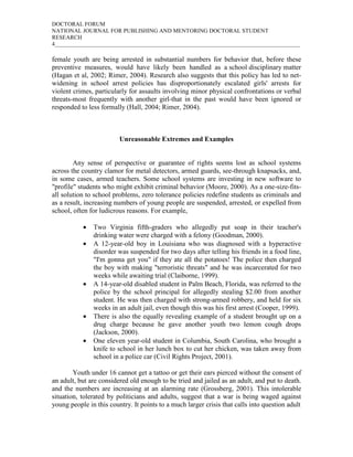 DOCTORAL FORUM
NATIONAL JOURNAL FOR PUBLISHING AND MENTORING DOCTORAL STUDENT
RESEARCH
4_____________________________________________________________________________________

female youth are being arrested in substantial numbers for behavior that, before these
preventive measures, would have likely been handled as a school disciplinary matter
(Hagan et al, 2002; Rimer, 2004). Research also suggests that this policy has led to net-
widening in school arrest policies has disproportionately escalated girls' arrests for
violent crimes, particularly for assaults involving minor physical confrontations or verbal
threats-most frequently with another girl-that in the past would have been ignored or
responded to less formally (Hall, 2004; Rimer, 2004).



                         Unreasonable Extremes and Examples


        Any sense of perspective or guarantee of rights seems lost as school systems
across the country clamor for metal detectors, armed guards, see-through knapsacks, and,
in some cases, armed teachers. Some school systems are investing in new software to
"profile" students who might exhibit criminal behavior (Moore, 2000). As a one-size-fits-
all solution to school problems, zero tolerance policies redefine students as criminals and
as a result, increasing numbers of young people are suspended, arrested, or expelled from
school, often for ludicrous reasons. For example,

           •   Two Virginia fifth-graders who allegedly put soap in their teacher's
               drinking water were charged with a felony (Goodman, 2000).
           •   A 12-year-old boy in Louisiana who was diagnosed with a hyperactive
               disorder was suspended for two days after telling his friends in a food line,
               "I'm gonna get you" if they ate all the potatoes! The police then charged
               the boy with making "terroristic threats" and he was incarcerated for two
               weeks while awaiting trial (Claiborne, 1999).
           •   A 14-year-old disabled student in Palm Beach, Florida, was referred to the
               police by the school principal for allegedly stealing $2.00 from another
               student. He was then charged with strong-armed robbery, and held for six
               weeks in an adult jail, even though this was his first arrest (Cooper, 1999).
           •   There is also the equally revealing example of a student brought up on a
               drug charge because he gave another youth two lemon cough drops
               (Jackson, 2000).
           •   One eleven year-old student in Columbia, South Carolina, who brought a
               knife to school in her lunch box to cut her chicken, was taken away from
               school in a police car (Civil Rights Project, 2001).

        Youth under 16 cannot get a tattoo or get their ears pierced without the consent of
an adult, but are considered old enough to be tried and jailed as an adult, and put to death.
and the numbers are increasing at an alarming rate (Grossberg, 2001). This intolerable
situation, tolerated by politicians and adults, suggest that a war is being waged against
young people in this country. It points to a much larger crisis that calls into question adult
 