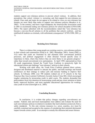 DOCTORAL FORUM
NATIONAL JOURNAL FOR PUBLISHING AND MENTORING DOCTORAL STUDENT
RESEARCH
6_____________________________________________________________________________________

students support zero tolerance policies to prevent school violence. In addition, their
perceptions that school violence is worsening and their support for zero tolerance are
related. Class rank and major do not appear to be related to views on zero tolerance but
females are more likely than males to support zero tolerance policies (Benekos et al.,
2002). To the contrary, and from a legal standpoint, the American Bar Association voted
in 2001 to recommend ending zero tolerance policies for school discipline (CNN.COM,
2001). The report submitted with the recommendation stated that "zero tolerance has
become a one-size-fits-all solution to all the problems that schools confront... and has
redefined all students as criminals, with unfortunate consequences" (CNN.COM, 2001, p.
1).



                                Resisting Zero-Tolerance


        There is evidence that young people are resisting coercive, zero-tolerance policies
in their schools and communities (Gold et al., 2002; Murashige, 2001). Arnett (2002, p.
312) notes that youth are frustrated by and alienated from conventional political
processes, and political engagement is often directed "toward specific areas of
importance to them, where they believe they are more likely to see genuine progress,"
rather than toward conventional civic participation. In April 1999, representatives from
20 youth organizations formed the Youth Force Coalition to proactively fight for
educational reform and challenge "zero tolerance" policies in their schools.
        Working with adult allies, the Youth Force Coalition planned direct actions,
designed and distributed material to educate the public, and held meetings and hosted
conferences on their strategy to reduce jails and increase funding to improve their
schools. In February 2000, over 700 students walked out of 15 schools in the San
Francisco Bay Area to protest California's Juvenile Justice Crime Bill, which encouraged
tougher sentencing by prosecuting youth in adult courts. The students demanded that
policymakers focus less attention on incarcerating youth and pay closer attention to better
books, improved facilities, and more equitable educational opportunities for working-
class youth of color (Ginwright et al., 2005).



                                  Concluding Remarks


        In conclusion, it is evident that policy changes regarding zero-tolerance are
needed. Federal, state and local municipalities must address and evaluate the need for
such zero-tolerance policies in relation to incidents that merit attention exclusively from a
safety standpoint. To this end, extreme measures (i.e. arrest, searches, etc.) must be
carefully examined and accepted at the expense of considering their potential detrimental
impact towards certain youth. In an attempt to remedy this dilemma and ensure fairness
 