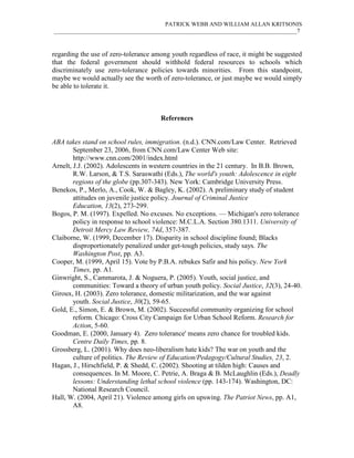 PATRICK WEBB AND WILLIAM ALLAN KRITSONIS
____________________________________________________________________________________7



regarding the use of zero-tolerance among youth regardless of race, it might be suggested
that the federal government should withhold federal resources to schools which
discriminately use zero-tolerance policies towards minorities. From this standpoint,
maybe we would actually see the worth of zero-tolerance, or just maybe we would simply
be able to tolerate it.



                                      References


ABA takes stand on school rules, immigration. (n.d.). CNN.com/Law Center. Retrieved
        September 23, 2006, from CNN.com/Law Center Web site:
        http://www.cnn.com/2001/index.html
Arnelt, J.J. (2002). Adolescents in western countries in the 21 century. In B.B. Brown,
        R.W. Larson, & T.S. Saraswathi (Eds.), The world's youth: Adolescence in eight
        regions of the globe (pp.307-343). New York: Cambridge University Press.
Benekos, P., Merlo, A., Cook, W. & Bagley, K. (2002). A preliminary study of student
        attitudes on juvenile justice policy. Journal of Criminal Justice
        Education, 13(2), 273-299.
Bogos, P. M. (1997). Expelled. No excuses. No exceptions. — Michigan's zero tolerance
        policy in response to school violence: M.C.L.A. Section 380.1311. University of
        Detroit Mercy Law Review, 74d, 357-387.
Claiborne, W. (1999, December 17). Disparity in school discipline found; Blacks
        disproportionately penalized under get-tough policies, study says. The
        Washington Post, pp. A3.
Cooper, M. (1999, April 15). Vote by P.B.A. rebukes Safir and his policy. New York
        Times, pp. A1.
Ginwright, S., Cammarota, J. & Noguera, P. (2005). Youth, social justice, and
        communities: Toward a theory of urban youth policy. Social Justice, 32(3), 24-40.
Giroux, H. (2003). Zero tolerance, domestic militarization, and the war against
        youth. Social Justice, 30(2), 59-65.
Gold, E., Simon, E. & Brown, M. (2002). Successful community organizing for school
        reform. Chicago: Cross City Campaign for Urban School Reform. Research for
        Action, 5-60.
Goodman, E. (2000, January 4). Zero tolerance' means zero chance for troubled kids.
        Centre Daily Times, pp. 8.
Grossberg, L. (2001). Why does neo-liberalism hate kids? The war on youth and the
        culture of politics. The Review of Education/Pedagogy/Cultural Studies, 23, 2.
Hagan, J., Hirschfield, P. & Shedd, C. (2002). Shooting at tilden high: Causes and
        consequences. In M. Moore, C. Petrie, A. Braga & B. McLaughlin (Eds.), Deadly
        lessons: Understanding lethal school violence (pp. 143-174). Washington, DC:
        National Research Council.
Hall, W. (2004, April 21). Violence among girls on upswing. The Patriot News, pp. A1,
        A8.
 