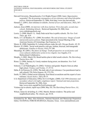 DOCTORAL FORUM
NATIONAL JOURNAL FOR PUBLISHING AND MENTORING DOCTORAL STUDENT
RESEARCH
8_____________________________________________________________________________________

Harvard University, Massachussetts, Civil Rights Project (2000, June). Opportunities
       suspended: The devastating consequences of zero tolerance and school discipline
       policies. Retrieved September 25, 2006, from http://www.law.harvard.edu
Henault, C. (2001). Zero tolerance in schools. Journal of Law and Education, 30(3), 547-
       584.
Jackson, Jesse (2000). An interview with Jesse Jackson: First-class jails, second-class
       schools. Rethinking Schools. Retrieved September 20, 2006, from
       www.rethinkingschools.org/
Lewin, T. (2000, March 11). Study finds racial bias in public schools. The New York
       Times, pp. A14.
Merlo, A.V. & Benekos, P.J. (2000, November). The end of innocence: Images of youth
       and juvenile justice policies. Paper presented at the Annual Meeting of the
       American Society of Criminology, San Francisco, CA.
Moore, B. (2000, September 8). Letting software make the call. Chicago Reader, 49, 29.
Morrow, D. (2004). Social work practice with gay, lesbian, bisexual, and transgender
       adolescents. Families in Society, 85(1), 91-100.
Murashige, M. (2001). The future of change: Youth perspectives on social justice and
       cross-cultural collaborative action in Los Angeles. Los Angeles, CA:
       Multicultural Collaborative.
Murphy, J. (2003, March 20). Board tackles plan to label unsafe schools. The Harrisburg
       Patriot-News, B4.
Rimer, S. (2004, January 4). Unruly students facing arrest, not detention. New York
       Times, 15A.
Scherzer, T. & Pinderhughes, H. (2002). Violence and gender: Reports from an urban
       high school. Violence and Victims, 17, 57-72.
Skiba, R. & Peterson, R. (1999). The dark side of zero tolerance: Can punishment lead to
       safe schools? Phi Delta Kappan, 80, 372-376.
Smith, N. (2001). Global social cleansing: Post-liberal revanchism and the export of zero-
       tolerance. Social Justice, 28(3), 68-75.
U.S. Department of Education, Office for Civil Rights. (2000). Fall 1998 elementary and
       secondary school civil rights compliance report: National and state projections.
       Retrieved September 26, 2006, from
       http://www.nwlc.org/pdf/SciTechTestimony.pdf
Violence up in schools, report says (2004, May 29). The Harrisburg Patriot-News, A1,
       A8.
Wilson, James Q. & Kelling, G. (1982, March). Broken windows: The police and
       neighborhood safety. The Atlantic, pp. 29-38.

Formatted by Dr. Mary Alice Kritsonis, National Research and Manuscript Preparation
Editor, NATIONAL FORUM JOURNALS, Houston, Texas. www.nationalforum.com
 