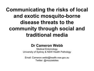 Communicating the risks of local
and exotic mosquito-borne
disease threats to the
community through social and
traditional media
Dr Cameron Webb
Medical Entomology
University of Sydney & NSW Health Pathology
Email: Cameron.webb@health.nsw.gov.au
Twitter: @mozziebites
 