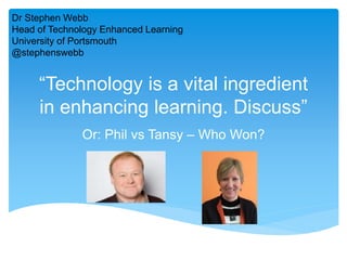 “Technology is a vital ingredient
in enhancing learning. Discuss”
Or: Phil vs Tansy – Who Won?
Dr Stephen Webb
Head of Technology Enhanced Learning
University of Portsmouth
@stephenswebb
 