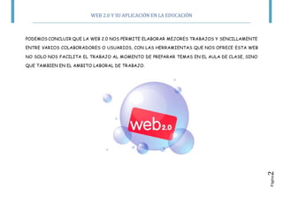 WEB 2.0 Y SU APLICACIÓN EN LA EDUCACIÓN
Página2
PODEMOS CONCLUIR QUE LA WEB 2.0 NOS PERMITE ELABORAR MEJORES TRABAJOS Y SENCILLAMENTE
ENTRE VARIOS COLABORADORES O USUARIOS, CON LAS HERRAMIENTAS QUE NOS OFRECE ESTA WEB
NO SOLO NOS FACILITA EL TRABAJO AL MOMENTO DE PREPARAR TEMAS EN EL AULA DE CLASE, SINO
QUE TAMBIEN EN EL AMBITO LABORAL DE TRABAJO.
 