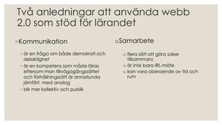 Två anledningar att använda webb
2.0 som stöd för lärandet
◦ Kommunikation
◦ är en fråga om både demokrati och
delaktighet
◦ är en kompetens som måste läras
eftersom man tillvägagångssättet
och förhållningssätt är annorlunda
jämfört med analog
◦ blir mer kollektiv och publik
oSamarbete
o flera sätt att göra saker
tillsammans
o är inte bara IRL-möte
o kan vara oberoende av tid och
rum
 