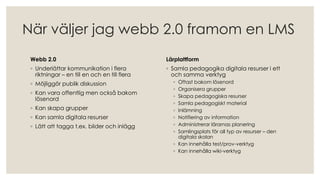 När väljer jag webb 2.0 framom en LMS
Webb 2.0
◦ Underlättar kommunikation i flera
riktningar – en till en och en till flera
◦ Möjliggör publik diskussion
◦ Kan vara offentlig men också bakom
lösenord
◦ Kan skapa grupper
◦ Kan samla digitala resurser
◦ Lätt att tagga t.ex. bilder och inlägg
Lärplattform
◦ Samla pedagogika digitala resurser i ett
och samma verktyg
◦ Oftast bakom lösenord
◦ Organisera grupper
◦ Skapa pedagogiska resurser
◦ Samla pedagogiskt material
◦ Inlämning
◦ Notifiering av information
◦ Administrerar lärarnas planering
◦ Samlingsplats för all typ av resurser – den
digitala skolan
◦ Kan innehålla test/prov-verktyg
◦ Kan innehålla wiki-verktyg
 