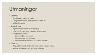 Utmaningar
◦ Lärarna
◦ Traditionella metoder råder
◦ Dålig förståelse för mervärdet av webb 2.0
◦ Välja rätt appar
◦ Skolledning
◦ Inget intresse att driva utveckling
◦ svårt att få med hela kollegiet att gå med
◦ Fungerande teknik
◦ Sammanhållen och enkel
◦ Saknas datorer och strategier
◦ Saknas strategier som stöd för lärare och skolan
◦ Föräldrar
◦ Ifrågasätter om barnen ska vara online i skolan också
◦ Vill inte att barnen ska synas på Internet
 
