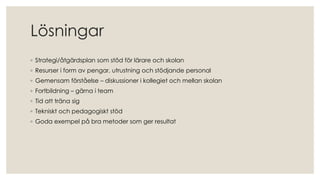 Lösningar
◦ Strategi/åtgärdsplan som stöd för lärare och skolan
◦ Resurser i form av pengar, utrustning och stödjande personal
◦ Gemensam förståelse – diskussioner i kollegiet och mellan skolan
◦ Fortbildning – gärna i team
◦ Tid att träna sig
◦ Tekniskt och pedagogiskt stöd
◦ Goda exempel på bra metoder som ger resultat
 