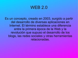 WEB 2.0
Es un concepto, creado en 2003, surgido a partir
del desarrollo de diversas aplicaciones en
Internet. El término establece una diferencia
entre la primera época de la Web y la
revolución que supuso el desarrollo de los
blogs, las redes sociales y otras herramientas
relacionadas.
 