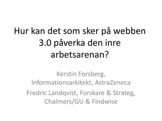 Hur kan det som sker på webben
3.0 påverka den inre
arbetsarenan?
Kerstin Forsberg,
Informationsarkitekt, AstraZeneca
Fredric Landqvist, Forskare & Strateg,
Chalmers/GU & Findwise
 
