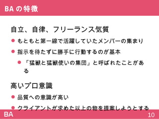 BAの特徴
自立、自律、フリーランス気質
 もともと第一線で活躍していたメンバーの集まり
 指示を待たずに勝手に行動するのが基本
 「猛獣と猛獣使いの集団」と呼ばれたことがある
高いプロ意識
 品質への意識が高い
 クライアントが求めた以上の物を提案しようとする
10
 