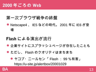 2000年ごろのWeb
第一次ブラウザ戦争の終盤
 Netscape4、IE5などの時代。2001年にIE6が登場
Flashによる演出が流行
 企業サイトにスプラッシュページが存在したことも
 ただし、Flashのクオリティはまちまち
 ヤコブ・ニールセン「Flash：99％有害」
https://u-site.jp/alertbox/20001029
13
 