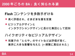 2000年ごろのBA:良く知られる姿
Flashコンテンツを多数手がける
 高く評価され、さまざまな賞を受賞
 ビジュアルデザインと
インタラクションデザインに長けた集団として認知
ハイクオリティなビジュアルデザイン
 和菓子の「とらや」のサイトなどは評価が高く、
業界に大きな影響を与えた (=頻繁に真似された)
14
 