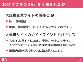 2005年ごろのBA:良く知られる姿
大規模企業サイトの戦略とIA
 IA=情報設計
 戦略、情報設計、ビジュアルデザインのセット
大規模サイトのガイドラインとガバナンス
 スタイルガイドに加え、実装、セキュリティ、
アクセシビリティなどさまざまな情報を盛り込む
 組織内部のガバナンスに踏み込むことも
19
 
