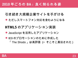 2010年ごろのBA:良く知られる姿
引き続き大規模企業サイトを手がける
 ただしスマートフォン対応を含むようになる
HTML5のアプリケーション実装
 JavaScriptを活用したアプリケーション
 IE9のプロモーションのために作成した
「The Shodo」は高評価 (=そこそこ真似された)
23
 