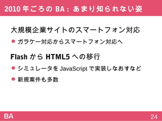 2010年ごろのBA:あまり知られない姿
大規模企業サイトのスマートフォン対応
 ガラケー対応からスマートフォン対応へ
FlashからHTML5への移行
 シミュレータをJavaScriptで実装しなおすなど
 新規案件も多数
24
 