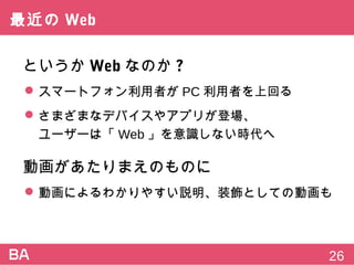 最近のWeb
というかWebなのか?
 スマートフォン利用者がPC利用者を上回る
 さまざまなデバイスやアプリが登場、
ユーザーは「Web」を意識しない時代へ
動画があたりまえのものに
 動画によるわかりやすい説明、装飾としての動画も
26
 