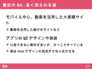最近のBA:良く知られる姿
モバイル中心、動画を活用した大規模サイト
 動画を活用した銀行のサイトなど
アプリのUIデザインや実装
 公表できない案件が多いが、けっこうやっている
 実はWebデザインの知見がかなり生かせる
27
 