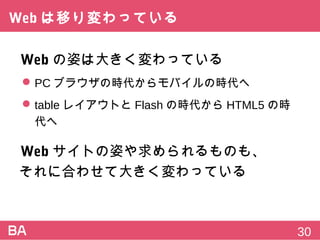 Webは移り変わっている
Webの姿は大きく変わっている
 PCブラウザの時代からモバイルの時代へ
 tableレイアウトとFlashの時代からHTML5の時代へ
Webサイトの姿や求められるものも、
それに合わせて大きく変わっている
30
 