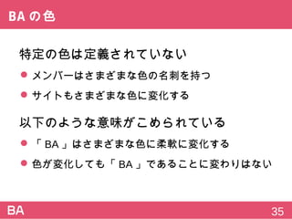BAの色
特定の色は定義されていない
 メンバーはさまざまな色の名刺を持つ
 サイトもさまざまな色に変化する
以下のような意味がこめられている
 「BA」はさまざまな色に柔軟に変化する
 色が変化しても「BA」であることに変わりはない
35
 