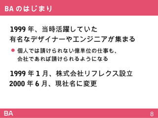 BAのはじまり
1999年、当時活躍していた
有名なデザイナーやエンジニアが集まる
 個人では請けられない億単位の仕事も、
会社であれば請けられるようになる
1999年1月、株式会社リフレクス設立
2000年6月、現社名に変更
8
 