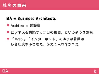 社名の由来
BA=BusinessArchitects
 Architect=建築家
 ビジネスを構築するプロの集団、というような意味
 「Web」「インターネット」のような言葉は
じきに廃れると考え、あえて入れなかった
9
 